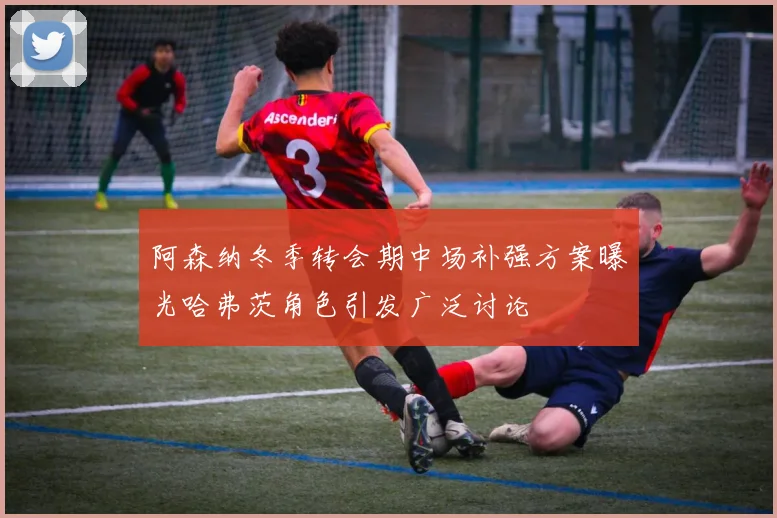 阿森纳冬季转会期中场补强方案曝光哈弗茨角色引发广泛讨论