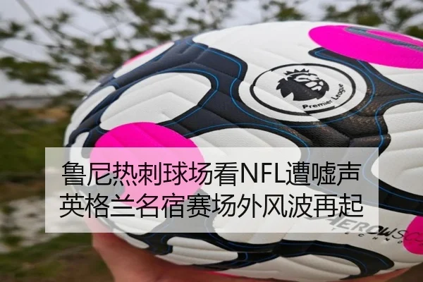 鲁尼热刺球场看NFL遭嘘声 英格兰名宿赛场外风波再起